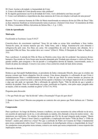 III. Fazer: Aceitar a divindade e a humanidade de Cristo
A. Como a divindade de Cristo desafia nossa vida cotidiana?
B. Se alguém questionasse sua fé na divindade de Cristo, você a defenderia com base em quê?
C. Como você defenderia a importância das duas naturezas de Cristo em relação à salvação de uma pessoa?
Resumo: “Foi a natureza humana do Filho de Maria transformada na natureza divina do Filho de Deus? Não;
as duas naturezas fundiram-se misteriosamente numa só pessoa: o homem Cristo Jesus” (Comentários de Ellen
G. White, Comentário Bíblico Adventista do Sétimo Dia, v. 5, p. 1.242).
Ciclo do Aprendizado
Motivação
Focalizando as Escrituras: Lucas 9:18-27
Conceito-chave do crescimento espiritual: “Jesus foi em todas as coisas feito semelhante a Seus irmãos.
Tornou-Se carne, da mesma maneira que nós. Tinha fome, sede e fadiga. Sustentava-Se com alimento e
refrigerava-Se pelo sono. Era Deus em carne. Ele compartilhou da sorte do homem; não obstante, foi o
imaculado Filho de Deus. Seu caráter deve ser o nosso” (Ellen G. White, O Desejado de Todas as Nações, p.
311).
Para o professor: A entrada do Filho de Deus na História como Jesus não foi acidental. Sua natureza divino-
humana e Sua missão na Terra foram uma incursão planejada pela Trindade para alcançar a vitória de Deus no
grande conflito, para assegurar o fim do pecado e a esmagadora derrota de Satanás, concretizando, assim, o
triunfo do plano da redenção. Conserve isso como o foco central do estudo da lição desta semana.
Discussão de abertura
Relata-se que Sarvepalli Radhakrishnan, ex-presidente da Índia e destacado filósofo, disse que os cristãos são
pessoas comuns que fazem alegações fora do comum. Uma dessas alegações é a afirmação de que Cristo é
verdadeiramente Deus e verdadeiramente homem. O fato de que Deus Se tornou humano no processo da
encarnação e que conservou tanto a natureza divina quanto a humana é um milagre impossível de se entender
e algo que não pode ser ignorado. Daí a afirmação do apóstolo Paulo: “Não há dúvida de que é grande o
mistério da piedade: Deus foi manifestado em corpo, justificado no Espírito, visto pelos anjos, pregado entre
as nações, crido no mundo, recebido na glória” (1Tm 3:16, NVI).
Perguntas para discussão
1. Por que Paulo diz que “não há dúvida” sobre a Encarnação? O que ele quer dizer?
2. Quem é Jesus Cristo? Discuta essa pergunta no contexto dos seis passos que Paulo delineia em 1 Timóteo
3:16.
Compreensão
Para o professor: Ao longo da História, homens e mulheres, em seus momentos de calma reflexão ou de raiva,
em ocasiões de apreciação ou de ira, e com admiração ou repulsa, têm chamado a Jesus de muitos nomes – dos
majestosos aos malévolos. No entanto, há uma pergunta que Ele fez da qual ninguém pode escapar: “Quem
dizeis que Eu sou?” Quem é Jesus? Qual é o significado e a implicação dos títulos “Filho de Deus” e “Filho do
homem”, usados para referir-se a Jesus? Por que a confissão de Pedro em Cesareia de Filipe é fundamental
para nossa compreensão sobre Jesus? Como a experiência da transfiguração reforça a singularidade de Jesus?
Ao estudarmos essas perguntas nesta semana, conserve em mente que nossa compreensão e nossa resposta têm
implicações eternas.
Pedidos, Dúvidas, Críticas, Sugestões:Pedidos, Dúvidas, Críticas, Sugestões: Gerson G. Ramos.Gerson G. Ramos. e-mail:e-mail: ramos@advir.comramos@advir.com
 