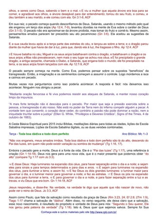 olhos, e sereis como Deus, sabendo o bem e o mal. 6 E viu a mulher que aquela árvore era boa para se 
comer, e agradável aos olhos, e árvore desejável para dar entendimento; tomou do seu fruto, e comeu, e 
deu também a seu marido, e ele comeu com ela. Gn 3:1-6, ACF 
Em sua raiz, o pecado começa quando desconfiamos de Deus. Satanás, usando o mesmo método pelo qual 
ele enganou um terço dos anjos (Ap 12:4, 7-9), levantou dúvidas na mente de Eva sobre o caráter de Deus 
(Gn 3:1-5). O pecado não era aproximar-se da árvore proibida, mas tomar do fruto e comê-lo. Mesmo assim, 
pensamentos errados parecem ter precedido seu ato pecaminoso (Gn 3:6). Ela aceitou as sugestões de 
Satanás. 
E a sua cauda levou após si a terça parte das estrelas do céu, e lançou-as sobre a terra; e o dragão parou 
diante da mulher que havia de dar à luz, para que, dando ela à luz, lhe tragasse o filho. Ap 12:4, ACF 
7 E houve batalha no céu; Miguel e os seus anjos batalhavam contra o dragão, e batalhavam o dragão e os 
seus anjos; 8 Mas não prevaleceram, nem mais o seu lugar se achou nos céus. 9 E foi precipitado o grande 
dragão, a antiga serpente, chamada o Diabo, e Satanás, que engana todo o mundo; ele foi precipitado na 
terra, e os seus anjos foram lançados com ele. Ap 12:7-9, ACF 
O pecado sempre começa na mente. Como Eva, podemos pensar sobre os supostos “benefícios” da 
transgressão. Então, a imaginação e os sentimentos começam a assumir o controle. Logo mordemos a isca 
e caímos em pecado. 
Muitas vezes nos perguntamos como isso poderia acontecer. A resposta é fácil: nós deixamos isso 
acontecer. Ninguém nos obrigou a pecar. 
“Mediante oração fervorosa e fé viva podemos resistir aos ataques de Satanás, e manter nosso coração 
limpo da impureza. 
“A mais forte tentação não é desculpa para o pecado. Por maior que seja a pressão exercida sobre a 
pessoa, a transgressão é ato nosso. Não está no poder da Terra nem do inferno compelir alguém a pecar. A 
vontade tem que consentir, o coração deve ceder, do contrário a paixão não pode dominar a razão, nem a 
iniquidade triunfar sobre a justiça” (Ellen G. White, “Privilégios e Deveres Cristãos”, Signs of the Times, 4 de 
outubro de 1883). 
A Cesta Básica Espiritual para 2015 inclui Bíblias, meditações diárias para todas as idades, lições da Escola 
Sabatina impressas, Lições da Escola Sabatina digitais, ou as duas versões combinadas. 
Terça - Toda boa dádiva e todo dom perfeito Ano Bíblico: Mc 1–3 
“Não vos enganeis, meus amados irmãos. Toda boa dádiva e todo dom perfeito são lá do alto, descendo do 
Pai das luzes, em quem não pode existir variação ou sombra de mudança” (Tg 1:16, 17). 
Embora o pecado gere a morte, Deus é a fonte da vida. Ele é o “Pai das luzes” (Tg 1:17), uma referência à 
criação (Gn 1:14-18). Deus nos gera para uma nova vida, que é o maior presente que podemos obter “do 
alto” (compare Tg 1:17 com Jo 3:3). 
14 E disse Deus: Haja luminares na expansão dos céus, para haver separação entre o dia e a noite; e sejam 
eles para sinais e para tempos determinados e para dias e anos. 15 E sejam para luminares na expansão 
dos céus, para iluminar a terra; e assim foi. 16 E fez Deus os dois grandes luminares: o luminar maior para 
governar o dia, e o luminar menor para governar a noite; e fez as estrelas. 17 E Deus os pós na expansão 
dos céus para iluminar a terra, 18 E para governar o dia e a noite, e para fazer separação entre a luz e as 
trevas; e viu Deus que era bom. Gn 1:14-18, ACF 
Jesus respondeu, e disse-lhe: Na verdade, na verdade te digo que aquele que não nascer de novo, não 
pode ver o reino de Deus. Jo 3:3, ACF 
Assim como Paulo, que fala da salvação como resultado da graça de Deus (Rm 3:23, 24; Ef 2:8; 2Tm 1:9), 
Tiago 1:17 chama a salvação de “dádiva”. Além disso, no verso seguinte, ele deixa claro que a salvação, 
esse novo nascimento, é resultado do propósito e vontade de Deus para nós: “Segundo o Seu querer, Ele 
nos gerou pela palavra da verdade” (Tg 1:18). Isto é, Deus quer que sejamos salvos. Sempre foi Sua 
Conheça este e outros mmaatteerriiaaiiss ppeelloo ssiittee hhttttpp::////wwwwww..ccppbb..ccoomm..bbrr// 
 