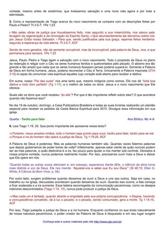 vontade, mesmo antes de existirmos, que tivéssemos salvação e uma nova vida agora e por toda a 
eternidade. 
5. Como a representação de Tiago acerca do novo nascimento se compara com as descrições feitas por 
Paulo e Pedro? Tt 3:5-7; 1Pe 1:23 
5 Não pelas obras de justiça que houvéssemos feito, mas segundo a sua misericórdia, nos salvou pela 
lavagem da regeneração e da renovação do Espírito Santo, 6 Que abundantemente ele derramou sobre nós 
por Jesus Cristo nosso Salvador; 7 Para que, sendo justificados pela sua graça, sejamos feitos herdeiros 
segundo a esperança da vida eterna. Tt 3:5-7, ACF 
Sendo de novo gerados, não de semente corruptível, mas da incorruptível, pela palavra de Deus, viva, e que 
permanece para sempre. 1Pe 1:23 
Jesus, Paulo, Pedro e Tiago ligam a salvação com o novo nascimento. Todo o propósito de Deus no plano 
da redenção é religar com o Céu os seres humanos feridos e quebrantados pelo pecado. O abismo era tão 
grande e tão amplo que nada que os seres humanos fizessem jamais poderia superá-lo. Somente a Palavra 
de Deus em forma humana, Jesus, poderia reconectar o Céu à Terra. Unicamente a Palavra inspirada (2Tm 
3:16) é capaz de comunicar vida espiritual àqueles cujo coração está aberto para receber a dádiva. 
Em suma, nosso “Pai das luzes” nos ama tanto que, mesmo indignos como somos, Ele nos dá “toda boa 
dádiva e todo dom perfeito” (Tg 1:17), e o melhor de todos os dons: Jesus e o novo nascimento que Ele 
oferece. 
Quais são os dons que você recebeu “do alto”? Por que é tão importante refletir sobre eles? O que acontece 
quando não fazemos isso? 
No dia 19 de outubro, domingo, a Casa Publicadora Brasileira e todas as suas livrarias realizarão um plantão 
especial para receber os pedidos da Cesta Básica Espiritual para 2015. Divulgue essa informação em sua 
igreja. 
Quarta - Tardio para falar Ano Bíblico: Mc 4–6 
6. Leia Tiago 1:19, 20. Que ponto importante ele apresenta nesse texto? 
19 Portanto, meus amados irmãos, todo o homem seja pronto para ouvir, tardio para falar, tardio para se irar. 
20 Porque a ira do homem não opera a justiça de Deus. Tg 1:19-20, ACF 
A Palavra de Deus é poderosa. Mas as palavras humanas também são. Quantas vezes falamos palavras 
que depois gostaríamos de poder tomar de volta? Infelizmente, apenas estar ciente de quão nocivas podem 
ser as más palavras, e quão destrutiva é a ira, faz pouco para ajudar a nos manter sob controle. Deixados à 
nossa própria vontade, nunca podemos realmente mudar. Por isso, precisamos ouvir mais a Deus e deixar 
que Ele opere em nós. 
“Quando todas as outras vozes silenciam e, em sossego, esperamos diante dEle, o silêncio da alma torna 
mais distinta a voz de Deus. Ele nos manda: ‘Aquietai-vos e sabei que Eu sou Deus’” (Sl 46:10; Ellen G. 
White, A Ciência do Bom Viver, p. 58). 
Por outro lado, surgem problemas quando deixamos de ouvir a Deus e uns aos outros. Seja em casa, no 
trabalho ou na igreja, discussões acontecem quando deixamos de ouvir. Quando isso ocorre, a fala começa 
a ficar acelerada e a ira aumenta. Essa ladeira escorregadia da comunicação pecaminosa, como os desejos 
interiores descontrolados (Tiago 1:14, 15), nunca pode produzir a justiça de Deus. 
14 Mas cada um é tentado, quando atraído e engodado pela sua própria concupiscência. 15 Depois, havendo 
a concupiscência concebido, dá à luz o pecado; e o pecado, sendo consumado, gera a morte. Tg 1:14-15, 
ACF 
Por isso, Tiago justapõe a justiça de Deus e a ira humana. Enquanto confiamos no que brota naturalmente 
de nossa natureza pecaminosa, o poder criador da Palavra de Deus é bloqueado e em seu lugar surgem 
Conheça este e outros mmaatteerriiaaiiss ppeelloo ssiittee hhttttpp::////wwwwww..ccppbb..ccoomm..bbrr// 
 