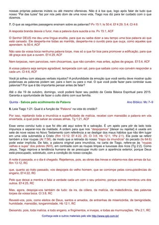 nossas próprias palavras inúteis ou até mesmo ofensivas. Não é à toa que, logo após falar de tudo que 
nosso “Pai das luzes” faz por nós pelo dom de uma nova vida, Tiago nos diz para ter cuidado com o que 
dizemos. 
7. O que as seguintes passagens ensinam sobre as palavras? Pv 15:1; Is 50:4; Ef 4:29; 5:4; Cl 4:6 
A resposta branda desvia o furor, mas a palavra dura suscita a ira. Pv 15:1, ACF 
O Senhor DEUS me deu uma língua erudita, para que eu saiba dizer a seu tempo uma boa palavra ao que 
está cansado. Ele desperta-me todas as manhãs, desperta-me o ouvido para que ouça, como aqueles que 
aprendem. Is 50:4, ACF 
Não saia da vossa boca nenhuma palavra torpe, mas só a que for boa para promover a edificação, para que 
dê graça aos que a ouvem. Ef 4:29, ACF 
Nem torpezas, nem parvoíces, nem chocarrices, que não convêm; mas antes, ações de graças. Ef 5:4, ACF 
A vossa palavra seja sempre agradável, temperada com sal, para que saibais como vos convém responder a 
cada um. Cl 4:6, ACF 
Você já sofreu com ataques verbais injustos? A profundidade da emoção que você sentiu deve mostrar quão 
poderosas as palavras podem ser, para o bem ou para o mal. O que você pode fazer para controlar suas 
palavras? Por que é tão importante pensar antes de falar? 
Até o dia 19 de outubro, domingo, você poderá fazer seu pedido da Cesta Básica Espiritual para 2015. 
Garanta a oportunidade de fazer o culto diário com sua família. 
Quinta - Salvos pelo acolhimento da Palavra Ano Bíblico: Mc 7–9 
8. Leia Tiago 1:21. Qual é a função da “Palavra” na vida do cristão? 
Por isso, rejeitando toda a imundícia e superfluidade de malícia, recebei com mansidão a palavra em vós 
enxertada, a qual pode salvar as vossas almas. Tg 1:21, ACF 
Esse verso conclui tudo o que foi dito até aqui sobre fé e salvação. É um apelo para pôr de lado toda 
impureza e separar-nos da maldade. A ordem para que nos “despojemos” [deixar ou rejeitar] é usada em 
sete de nove vezes no Novo Testamento com referência a se desligar dos maus hábitos que não têm lugar 
em uma vida submetida a Cristo (Rm 13:12; Ef 4:22, 25; Cl 3:8; Hb 12:1; 1Pe 2:1). Ela pode se referir 
também a tirar roupas (At 7:58), de modo que a retirada do nosso “trapo da imundícia” do pecado (Is 64:6) 
pode estar implícita. De fato, a palavra original para imundícia, na carta de Tiago, refere-se às “roupas 
velhas e sujas” dos pobres (NVI), em contraste com as roupas limpas e luxuosas dos ricos (Tg 2:2). Como 
Jesus, Tiago reprova a tendência humana de se preocupar muito com a aparência exterior, porque Deus 
está preocupado, sobretudo, com a condição do nosso coração. 
A noite é passada, e o dia é chegado. Rejeitemos, pois, as obras das trevas e vistamo-nos das armas da luz. 
Rm 13:12, RC 
que, quanto ao trato passado, vos despojeis do velho homem, que se corrompe pelas concupiscências do 
engano, Ef 4:22, RC 
Pelo que deixai a mentira e falai a verdade cada um com o seu próximo; porque somos membros uns dos 
outros. Ef 4:25, RC 
Mas, agora, despojai-vos também de tudo: da ira, da cólera, da malícia, da maledicência, das palavras 
torpes da vossa boca. Cl 3:8, RC 
Revesti-vos, pois, como eleitos de Deus, santos e amados, de entranhas de misericórdia, de benignidade, 
humildade, mansidão, longanimidade, Hb 12:1, RC 
Deixando, pois, toda malícia, e todo engano, e fingimentos, e invejas, e todas as murmurações, 1Pe 2:1, RC 
Conheça este e outros mmaatteerriiaaiiss ppeelloo ssiittee hhttttpp::////wwwwww..ccppbb..ccoomm..bbrr// 
 