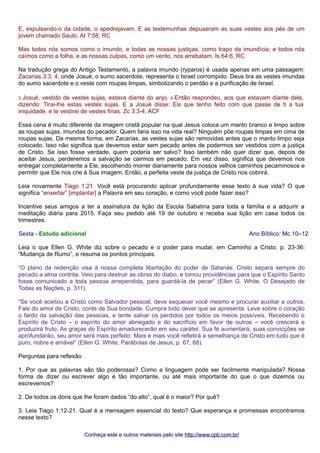 E, expulsando-o da cidade, o apedrejavam. E as testemunhas depuseram as suas vestes aos pés de um 
jovem chamado Saulo. At 7:58, RC 
Mas todos nós somos como o imundo, e todas as nossas justiças, como trapo da imundícia; e todos nós 
caímos como a folha, e as nossas culpas, como um vento, nos arrebatam. Is 64:6, RC 
Na tradução grega do Antigo Testamento, a palavra imundo (ryparos) é usada apenas em uma passagem: 
Zacarias 3:3, 4, onde Josué, o sumo sacerdote, representa o Israel corrompido. Deus tira as vestes imundas 
do sumo sacerdote e o veste com roupas limpas, simbolizando o perdão e a purificação de Israel. 
3 Josué, vestido de vestes sujas, estava diante do anjo. 4 Então respondeu, aos que estavam diante dele, 
dizendo: Tirai-lhe estas vestes sujas. E a Josué disse: Eis que tenho feito com que passe de ti a tua 
iniquidade, e te vestirei de vestes finas. Zc 3:3-4, ACF 
Essa cena é muito diferente da imagem cristã popular na qual Jesus coloca um manto branco e limpo sobre 
as roupas sujas, imundas do pecador. Quem faria isso na vida real? Ninguém põe roupas limpas em cima de 
roupas sujas. Da mesma forma, em Zacarias, as vestes sujas são removidas antes que o manto limpo seja 
colocado. Isso não significa que devemos estar sem pecado antes de podermos ser vestidos com a justiça 
de Cristo. Se isso fosse verdade, quem poderia ser salvo? Isso também não quer dizer que, depois de 
aceitar Jesus, perderemos a salvação se cairmos em pecado. Em vez disso, significa que devemos nos 
entregar completamente a Ele, escolhendo morrer diariamente para nossos velhos caminhos pecaminosos e 
permitir que Ele nos crie à Sua imagem. Então, a perfeita veste da justiça de Cristo nos cobrirá. 
Leia novamente Tiago 1:21. Você está procurando aplicar profundamente esse texto à sua vida? O que 
significa “enxertar” [implantar] a Palavra em seu coração, e como você pode fazer isso? 
Incentive seus amigos a ter a assinatura da lição da Escola Sabatina para toda a família e a adquirir a 
meditação diária para 2015. Faça seu pedido até 19 de outubro e receba sua lição em casa todos os 
trimestres. 
Sexta - Estudo adicional Ano Bíblico: Mc 10–12 
Leia o que Ellen G. White diz sobre o pecado e o poder para mudar, em Caminho a Cristo, p. 23-36: 
“Mudança de Rumo”, e resuma os pontos principais. 
“O plano da redenção visa à nossa completa libertação do poder de Satanás. Cristo separa sempre do 
pecado a alma contrita. Veio para destruir as obras do diabo, e tomou providências para que o Espírito Santo 
fosse comunicado a toda pessoa arrependida, para guardá-la de pecar” (Ellen G. White, O Desejado de 
Todas as Nações, p. 311). 
“Se você aceitou a Cristo como Salvador pessoal, deve esquecer você mesmo e procurar auxiliar a outros. 
Fale do amor de Cristo, conte de Sua bondade. Cumpra todo dever que se apresenta. Leve sobre o coração 
o fardo da salvação das pessoas, e tente salvar os perdidos por todos os meios possíveis. Recebendo o 
Espírito de Cristo – o espírito do amor abnegado e do sacrifício em favor de outros – você crescerá e 
produzirá fruto. As graças do Espírito amadurecerão em seu caráter. Sua fé aumentará; suas convicções se 
aprofundarão, seu amor será mais perfeito. Mais e mais você refletirá a semelhança de Cristo em tudo que é 
puro, nobre e amável” (Ellen G. White, Parábolas de Jesus, p. 67, 68). 
Perguntas para reflexão 
1. Por que as palavras são tão poderosas? Como a linguagem pode ser facilmente manipulada? Nossa 
forma de dizer ou escrever algo é tão importante, ou até mais importante do que o que dizemos ou 
escrevemos? 
2. De todos os dons que lhe foram dados “do alto”, qual é o maior? Por quê? 
3. Leia Tiago 1:12-21. Qual é a mensagem essencial do texto? Que esperança e promessas encontramos 
nesse texto? 
Conheça este e outros mmaatteerriiaaiiss ppeelloo ssiittee hhttttpp::////wwwwww..ccppbb..ccoomm..bbrr// 
 