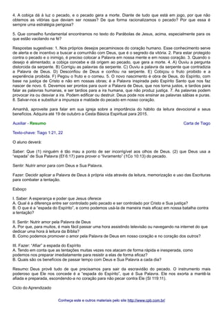 4. A cobiça dá à luz o pecado, e o pecado gera a morte. Diante de tudo que está em jogo, por que não 
obtemos as vitórias que deviam ser nossas? De que forma racionalizamos o pecado? Por que essa é 
sempre uma estratégia perigosa? 
5. Que conselho fundamental encontramos no texto do Parábolas de Jesus, acima, especialmente para os 
que estão vacilando na fé? 
Respostas sugestivas: 1. Nos próprios desejos pecaminosos do coração humano. Esse conhecimento serve 
de alerta e de incentivo a buscar a comunhão com Deus, que é o segredo da vitória. 2. Para estar protegido 
contra o pecado e o inimigo, é preciso colocar a Palavra em nossa mente e em nosso coração. 3. Quando o 
desejo é alimentado; a cobiça concebe e dá origem ao pecado, que gera a morte. 4. A) Ouviu a pergunta 
distorcida da serpente. B) Corrigiu as palavras da serpente. C) Ouviu a palavra da serpente que contradizia 
a Palavra de Deus. D) Desconfiou de Deus e confiou na serpente. E) Cobiçou o fruto proibido e a 
experiência proibida. F) Pegou o fruto e o comeu. 5. O novo nascimento é obra de Deus, do Espírito, com 
base na justiça de Cristo e não em nossas obras; é a Palavra inspirada pelo Espírito Santo que nos faz 
nascer de novo. 6. Devemos ser prontos para ouvir a Palavra de Deus, que nos torna justos, e tardios para 
falar as palavras humanas, e ser tardios para a ira humana, que não produz justiça. 7. As palavras podem 
provocar ira ou desviar a ira. Podem edificar ou destruir. Deus pode nos ensinar as palavras sábias e puras. 
8. Salvar-nos e substituir a impureza e maldade do pecado em nosso coração. 
Amanhã, aproveite para falar em sua igreja sobre a importância do hábito da leitura devocional e seus 
benefícios. Adquira até 19 de outubro a Cesta Básica Espiritual para 2015. 
Auxiliar - Resumo Carta de Tiago 
Texto-chave: Tiago 1:21, 22 
O aluno deverá: 
Saber: Que (1) ninguém é tão mau a ponto de ser incorrigível aos olhos de Deus. (2) que Deus usa a 
“espada” de Sua Palavra (Ef 6:17) para prover o “livramento” (1Co 10:13) do pecado. 
Sentir: Nutrir amor para com Deus e Sua Palavra. 
Fazer: Decidir aplicar a Palavra de Deus à própria vida através da leitura, memorização e uso das Escrituras 
para combater a tentação. 
Esboço 
I. Saber: A esperança e poder que Jesus oferece 
A. Qual é a diferença entre ser controlado pelo pecado e ser controlado por Cristo e Sua justiça? 
B. O que é a “espada do Espírito”, e como podemos usá-la de maneira mais eficaz em nossa batalha contra 
a tentação? 
II. Sentir: Nutrir amor pela Palavra de Deus 
A. Por que, para muitos, é mais fácil passar uma hora assistindo televisão ou navegando na internet do que 
dedicar uma hora à leitura da Bíblia? 
B. Como podemos promover o amor pela Palavra de Deus em nosso coração e no coração dos outros? 
III. Fazer: “Afiar” a espada do Espírito 
A. Tendo em conta que as tentações muitas vezes nos atacam de forma rápida e inesperada, como 
podemos nos preparar imediatamente para resistir a elas de forma eficaz? 
B. Quais são os benefícios de passar tempo com Deus e Sua Palavra a cada dia? 
Resumo: Deus provê tudo de que precisamos para sair da escravidão do pecado. O instrumento mais 
poderoso que Ele nos concede é a “espada do Espírito”, que é Sua Palavra. Ele nos exorta a mantê-la 
afiada e preparada, escondendo-a no coração para não pecar contra Ele (Sl 119:11). 
Ciclo do Aprendizado 
Conheça este e outros mmaatteerriiaaiiss ppeelloo ssiittee hhttttpp::////wwwwww..ccppbb..ccoomm..bbrr// 
 
