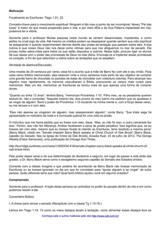 Motivação 
Focalizando as Escrituras: Tiago 1:21, 22 
Conceito-chave para o crescimento espiritual: Ninguém é tão mau a ponto de ser incorrigível. Nosso “Pai das 
luzes” é maior do que nossa propensão para o mal, e por meio dEle e de Sua Palavra implantada em nós, 
podemos ter a vitória. 
Somente para o professor: Muitas pessoas neste mundo se sentem desanimadas, impotentes, e como 
peões no cruel jogo da vida. Até mesmo os cristãos podem se desesperar quando sentem sua vida espiritual 
se estagnando e quando experimentam derrota diante das ondas da tentação que passam sobre eles. A boa 
notícia é que nosso Deus não nos deixa como vítimas para que nos afoguemos no mar de pecado. Ele 
proveu botes salva-vidas para todos os que estão dispostos a usá-los. Nesta lição, procure ligar os alunos 
de sua classe com o poder das promessas de Deus na vida diária. Encoraje-os a implantar essas promessas 
no coração, a fim de que obtenham a vitória sobre as tentações que os assaltam. 
Atividade de abertura/Discussão: 
Uma moeda de 25 centavos por verso: esse foi o acordo que a mãe de Barry fez com ele e seu irmão. Para 
cada verso bíblico memorizado, eles estavam vinte e cinco centavos mais perto de seu objetivo de comprar 
uma grande barra de chocolate ou pacotes de balas de chocolate com cobertura colorida. Para alcançar seu 
objetivo mais rapidamente, os meninos vasculharam a Bíblia, procurando os versos mais curtos para 
memorizar. Mas um dia, memorizar as Escrituras se tornou mais do que apenas uma forma de comprar 
doces. 
“Quando eu tinha 13 anos”, lembra Barry, “memorizei Provérbios 1:10: ‘Filho meu, se os pecadores querem 
seduzir-te, não o consintas.’ Naquele mesmo dia, dois jovens do meu bairro me pediram que os ajudasse a 
se vingar de alguém. Senti o poder de Provérbios 1:10 ecoando na minha mente e, com a força desse verso, 
eu me recusei a ir com eles. 
“Eles não apenas se vingaram de alguém, mas assassinaram alguém”, conta Barry. “Sua triste saga foi 
apresentada no noticiário da noite e a conclusão judicial foi uma vida na prisão. 
O indivíduo que me havia pedido que eu fosse com eles, disse: ‘Mas, eu não fiz isso, o outro camarada fez 
isso.’ Porém, isso não fez diferença. Ambos receberam a pena de prisão perpétua. Isso significa que, se eu 
tivesse ido com eles, mesmo que eu tivesse ficado lá citando as Escrituras, teria recebido a mesma pena” 
(Barry Black, citado em “Senate chaplain Barry Black speaks at Christ Church of Oak Brook” [Barry Black, 
capelão do Senado, fala na Igreja de Cristo de Oak Brook], Arcadia Kust, 23 de julho de 2012, The Doings 
Weekly [Fatos Semanais], uma publicação da Chicago Sun-Times. 
http://burrridge.suntimes.com/news/13950434-418/senate-chaplain-barry-black-speaks-at-christ-church-of-oak- 
brook.html). 
Pelo poder desse verso e de sua determinação de declará-lo e segui-lo, em lugar de passar a vida atrás das 
grades, o Dr. Barry Black serve como o sexagésimo segundo capelão do Senado dos Estados Unidos. 
Comente com a classe: Imagine o que poderia ter acontecido se Barry Black não tivesse memorizado as 
Escrituras ou as tivesse ignorado no dia em que foi convidado para “ajudar alguém a se vingar” de outra 
pessoa. Quão diferente seria sua vida? Qual texto bíblico ajudou você em alguma ocasião? 
Compreensão 
Somente para o professor: A lição desta semana se centraliza no poder do pecado dentro de nós e em como 
podemos resistir a ele. 
Comentário Bíblico 
I. A chave para vencer o pecado (Recapitule com a classe Tg 1:13-16.) 
Lemos em Tiago 1:14, 15 como os maus desejos levam à tentação, como alimentar esses desejos leva ao 
Conheça este e outros mmaatteerriiaaiiss ppeelloo ssiittee hhttttpp::////wwwwww..ccppbb..ccoomm..bbrr// 
 