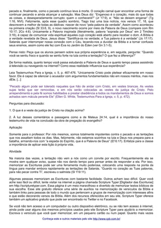pecado e, finalmente, como o pecado contínuo leva à morte. O coração carnal quer encontrar uma forma de 
continuar pecando e ainda alcançar a salvação. Mas Deus diz: “Enganoso é o coração, mais do que todas 
as coisas, e desesperadamente corrupto; quem o conhecerá?” (Jr 17:9), e: “Não se deixem enganar” (Tg 
1:16, NVI). Felizmente, após esse quadro sombrio, Tiago traz uma boa notícia, nos versos 17, 18, que 
descrevem a melhor de todas as dádivas: nascer de novo “pela palavra da verdade”. Assim como aconteceu 
na primeira criação (Sl 33:6, 9), o novo nascimento ocorre por meio da Palavra de Deus (compare com Rm 
10:17; 2Co 4:6). Unicamente a Palavra inspirada (literalmente, palavra “soprada por Deus” em 2 Timóteo 
3:16), é capaz de comunicar vida espiritual àqueles cujo coração está aberto para receber o dom. A Bíblia é 
a verdade revelada de Deus. Jesus disse: “Santifica-os na verdade; a Tua palavra é a verdade” (Jo 17:17). 
Satanás quer interromper nossa conexão com o Céu, levando-nos a duvidar da Bíblia e a tornar confusos 
seus ensinos, assim como ele fez com Eva no Jardim do Éden (ver Gn 3:1-5). 
Pense nisto: Peça que os alunos pensem sobre sua própria experiência e, em seguida, pergunte: “Quando 
você se sentiu fraco e quando se sentiu forte na luta contra a tentação? O que fez a diferença?” 
De forma realista, quanto tempo você passa estudando a Palavra de Deus e quanto tempo passa assistindo 
à televisão ou navegando na internet? Como essa realidade influencia sua experiência? 
Leia Testemunhos Para a Igreja, v. 5, p. 467-476. “Unicamente Cristo pode pleitear eficazmente em nosso 
favor. Ele é capaz de silenciar o acusador com argumentos fundamentados não em nossos méritos, mas nos 
dEle. [...] 
“Pecado algum pode ser tolerado naqueles que hão de andar com Cristo, em vestes brancas. As vestes 
sujas terão que ser removidas, e em nós serão colocadas as vestes da justiça de Cristo. Pelo 
arrependimento e pela fé somos habilitados a prestar obediência a todos os mandamentos de Deus e somos 
achados sem mácula perante Ele” (Ellen G. White, Testemunhos Para a Igreja, v. 5, p. 472). 
Perguntas para discussão: 
1. O que é a veste da justiça de Cristo na citação acima? 
2. À luz desses comentários e passagens como a de Mateus 24:14, qual é a importância do nosso 
testemunho de vida na conclusão da obra de pregação do evangelho? 
Aplicação 
Somente para o professor: Por nós mesmos, somos totalmente impotentes contra o pecado e as tentações 
que nos assaltam todos os dias. Mas, felizmente, não estamos sozinhos na luta e Deus nos prepara para a 
batalha, armando-nos com “a espada do Espírito, que é a Palavra de Deus” (Ef 6:17). Enfatize para a classe 
a importância de aplicar esta lição à própria vida. 
Atividade 
Na maioria das vezes, a tentação não vem a nós como um convite por escrito. Frequentemente ela se 
mostra sem qualquer aviso, quase não nos dando tempo para pensar antes de responder a ela. Por isso, 
memorizar as Escrituras pode ser uma ferramenta muito poderosa, colocando uma resposta na ponta da 
língua para mandar embora rapidamente as tentações de Satanás. “Guardo no coração as Tuas palavras, 
para não pecar contra Ti”, escreveu o salmista (Sl 119:11). 
Algumas pessoas memorizam as Escrituras com bastante facilidade. Outros acham isso difícil. Quer você 
ache isso fácil ou difícil, tente visitar na internet a página chamada Scripture Typer [Digitador das Escrituras] 
em http://scripturetyper.com. Essa página é um meio maravilhoso e divertido de memorizar textos bíblicos de 
sua escolha. Esse site gratuito oferece uma série de auxílios na memorização de versículos da Bíblia e 
também links para pessoas de todo o mundo que pertencem a grupos de memorização com interesses afins 
e que estão decorando versos da Bíblia. Além dos recursos oferecidos em seu site, Scripture Typer oferece 
também um aplicativo gratuito que pode ser encontrado no Twitter e no Facebook. 
Se você não tem acesso a um computador ou outro dispositivo eletrônico, ou se não tem acesso à internet, 
ainda pode usar alguns dos mesmos princípios usados pelo site Scripture Typer para ajudá-lo a memorizar. 
Escreva o versículo que você quer memorizar, em um pequeno cartão ou num papel. Quanto mais vezes 
Conheça este e outros mmaatteerriiaaiiss ppeelloo ssiittee hhttttpp::////wwwwww..ccppbb..ccoomm..bbrr// 
 