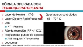 CÓRNEA OPERADA CON
TERMOQUERATOPLASTIA
 Láser de Holmio – YAG Quemaduras controladas
 Láser Diodo y Radiofrecuencia 65 – 70 ° C
 Uso:
 HT – Presbicia
 Rápida regresión (RF +/- CXL)
 Irregularidad puntos de aplicación
 AST irregular (> Temporales)
 Leucomas
SOCIEDAD ESPAÑOLA DE OFTALMOLOGÍA - CAPÍTULO 12 Cataratas en cirugías refractivas corneales previas, Julián Cezón Prieto | María José Bautista
 