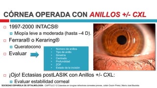CÓRNEA OPERADA CON ANILLOS +/- CXL
 1997-2000 INTACS®
 Miopía leve a moderada (hasta –4 D).
 Ferrara® o Keraring®
 Queratocono
 Evaluar
 ¡Ojo! Ectasias postLASIK con Anillos +/- CXL:
 Evaluar estabilidad corneal
• Número de anillos
• Tipo de anillo
• Simetría
• Centrado
• Profundidad
• ZOF
• Estado de la incisión
SOCIEDAD ESPAÑOLA DE OFTALMOLOGÍA - CAPÍTULO 12 Cataratas en cirugías refractivas corneales previas, Julián Cezón Prieto | María José Bautista
 