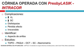 CÓRNEA OPERADA CON PresbyLASIK -
INTRACOR
 Complicaciones:
 VL
 SC
 Disfotopsias
 Pérdida efecto
 Irreversible
 Identificar:
 Aspecto de anillos
 Estudios:
 TOPO – PAQUI – OCT – SC - Aberrometría
SOCIEDAD ESPAÑOLA DE OFTALMOLOGÍA - CAPÍTULO 12 Cataratas en cirugías refractivas corneales previas, Julián Cezón Prieto | María José Bautista
 