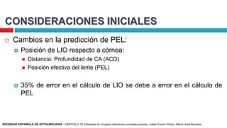 CONSIDERACIONES INICIALES
 Cambios en la predicción de PEL:
 Posición de LIO respecto a córnea:
 Distancia: Profundidad de CA (ACD)
 Posición efectiva del lente (PEL)
 35% de error en el cálculo de LIO se debe a error en el cálculo de
PEL
SOCIEDAD ESPAÑOLA DE OFTALMOLOGÍA - CAPÍTULO 12 Cataratas en cirugías refractivas corneales previas, Julián Cezón Prieto | María José Bautista
 
