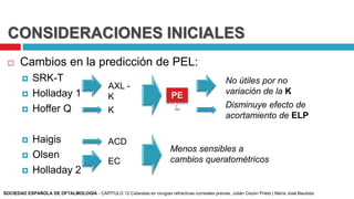 CONSIDERACIONES INICIALES
 Cambios en la predicción de PEL:
 SRK-T
 Holladay 1
 Hoffer Q
 Haigis
 Olsen
 Holladay 2
AXL -
K
K
PE
L
No útiles por no
variación de la K
Disminuye efecto de
acortamiento de ELP
ACD
EC
Menos sensibles a
cambios queratométricos
SOCIEDAD ESPAÑOLA DE OFTALMOLOGÍA - CAPÍTULO 12 Cataratas en cirugías refractivas corneales previas, Julián Cezón Prieto | María José Bautista
 