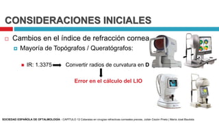 CONSIDERACIONES INICIALES
 Cambios en el índice de refracción corneal:
 Mayoría de Topógrafos / Queratógrafos:
 IR: 1.3375 Convertir radios de curvatura en D
Error en el cálculo del LIO
SOCIEDAD ESPAÑOLA DE OFTALMOLOGÍA - CAPÍTULO 12 Cataratas en cirugías refractivas corneales previas, Julián Cezón Prieto | María José Bautista
 