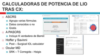 CALCULADORAS DE POTENCIA DE LIO
TRAS CX:
 ASCRS
 Agrupa varias fórmulas
 Datos conocidos o no
 Gratis
 A PASCRS
 Incluye K verdadera de Barret
 Hoffer y Savinni
 Post – Surgical IOL calculator
 Ocular MD
 SRK – T Corregida - Haigis
 