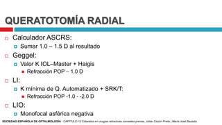 QUERATOTOMÍA RADIAL
 Calculador ASCRS:
 Sumar 1.0 – 1.5 D al resultado
 Geggel:
 Valor K IOL–Master + Haigis
 Refracción POP – 1.0 D
 LI:
 K mínima de Q. Automatizado + SRK/T:
 Refracción POP -1.0 - -2.0 D
 LIO:
 Monofocal asférica negativa
SOCIEDAD ESPAÑOLA DE OFTALMOLOGÍA - CAPÍTULO 12 Cataratas en cirugías refractivas corneales previas, Julián Cezón Prieto | María José Bautista
 