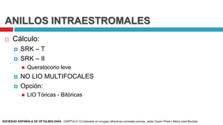 ANILLOS INTRAESTROMALES
 Cálculo:
 SRK – T
 SRK – II
 Queratocono leve
 NO LIO MULTIFOCALES
 Opción:
 LIO Tóricas - Bitóricas
SOCIEDAD ESPAÑOLA DE OFTALMOLOGÍA - CAPÍTULO 12 Cataratas en cirugías refractivas corneales previas, Julián Cezón Prieto | María José Bautista
 