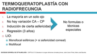 TERMOQUERATOPLASTÍA CON
RADIOFRECUNCIA
1. La mayoría en un solo ojo
2. No hay variación CA – CP
3. Inducción de cierta asfericidad
4. Regresión (3 años)
 LIO:
 Monofocal esféricas (+ si asfericidad corneal)
 Multifocal
No formulas o
técnicas
especiales
SOCIEDAD ESPAÑOLA DE OFTALMOLOGÍA - CAPÍTULO 12 Cataratas en cirugías refractivas corneales previas, Julián Cezón Prieto | María José Bautista
 