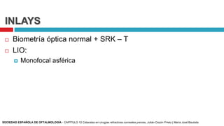 INLAYS
 Biometría óptica normal + SRK – T
 LIO:
 Monofocal asférica
SOCIEDAD ESPAÑOLA DE OFTALMOLOGÍA - CAPÍTULO 12 Cataratas en cirugías refractivas corneales previas, Julián Cezón Prieto | María José Bautista
 