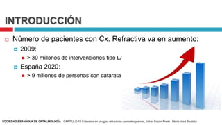 INTRODUCCIÓN
 Número de pacientes con Cx. Refractiva va en aumento:
 2009:
 > 30 millones de intervenciones tipo LASIK
 España 2020:
 > 9 millones de personas con catarata
SOCIEDAD ESPAÑOLA DE OFTALMOLOGÍA - CAPÍTULO 12 Cataratas en cirugías refractivas corneales previas, Julián Cezón Prieto | María José Bautista
 