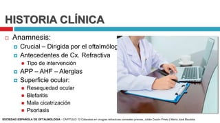 HISTORIA CLÍNICA
 Anamnesis:
 Crucial – Dirigida por el oftalmólogo
 Antecedentes de Cx. Refractiva
 Tipo de intervención
 APP – AHF – Alergias
 Superficie ocular:
 Resequedad ocular
 Blefaritis
 Mala cicatrización
 Psoriasis
SOCIEDAD ESPAÑOLA DE OFTALMOLOGÍA - CAPÍTULO 12 Cataratas en cirugías refractivas corneales previas, Julián Cezón Prieto | María José Bautista
 