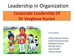 Corporate Leadership Of
Dr Verghese Kurien
Leadership in Organization
Presented By –
Aditya Vikram Cheema
Kushal Karamchandani
Nachiket Kulkarni
Rishabh Sinha
Ishan Parekh
Arthava Oswal
 