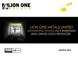 LION ONE METALS LIMITED
ADVANCING TUVATU: FIJI’S EMERGING
HIGH GRADE GOLD PRODUCER
MARCH 2018
 