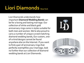 Liori Diamonds understands how 
important Diamond Wedding Bands can 
be for a loving and lasting marriage. Our 
collection of white and black gold 
anniversary rings come in styles suitable for 
both men and women. We're also proud to 
carry a number of unique curved matching 
diamond wedding bands, Our custom, one-of- 
a-kind designs cannot be found 
anywhere else on the Internet. If you want 
to find a pair of anniversary rings that 
perfectly exemplifies your marriage, look 
no further than our collection of diamond 
wedding bands at Liori Diamonds. 
 
