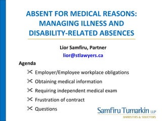 ABSENT FOR MEDICAL REASONS:
      MANAGING ILLNESS AND
   DISABILITY-RELATED ABSENCES
                Lior Samfiru, Partner
                  lior@stlawyers.ca
Agenda
   Employer/Employee workplace obligations
   Obtaining medical information
   Requiring independent medical exam
   Frustration of contract
   Questions
 