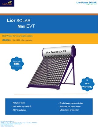Lior SOLAR
EVT
Hot Water for your daily needs
MODELS 100 I 200 Liters per day
Lior Power SOLAR
- Polymer tank
- Hot water up to 60 C
- PUF insulation
- Triple layer vacuum tubes
- Suitable for hard water
- Ultraviolet protection
5
Year
Warranty
Lior Power Electrical Pvt Ltd
3/266/22, Lior House, Sector3, Vidhyadhar Nagar, Jaipur, Rajasthan, 302039.Tele-
01145823696, 02261094528, +91-9214567383
Email- info@liorpower.com
Website- www.liorpower.com
Mini
Energy in your hand
 