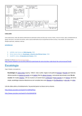 CONCLUSÃO
Como observamos, ainda não estamos desfrutando da plenitude do Reino de Deus aqui na terra. Porém, muito em breve, após o arrebatamento da
Igreja, terá início a uma série de eventos, onde os salvos desfrutarão não só da plenitude do Reino de Deus, mas também, de muitas outras
bênçãos espirituais, celestiais e eternas.
REFERÊNCIAS
 ALMEIDA, João Ferreira de. Bíblia Sagrada. CPAD.
 SILVA, Severino Pedro da. Escatologia, a Doutrina das Últimas Coisas. CPAD.
 GILBERTO, Antônio. O Calendário da Profecia. CPAD.
Publicado no site da Rede Brasil de Comunicação
http://www.ebdweb.com.br/2011/09/22/a-plenitude-do-reino-de-deus-rede-brasil-de-comunicacao/?mobi
Escatologia
Origem: Wikipédia, a enciclopédia livre.
Escatologia (do grego antigo εσχατος, "último", mais o sufixo -logia) é uma parte da teologia e filosofia que trata dos
últimos eventos na história do mundo ou do destino final do gênero humano, comumente denominado como fim do
mundo. Em muitas religiões, o fim do mundo é um evento futuro profetizado notexto sagrado ou no folclore. De forma
ampla, escatologia costuma relacionar-se com conceitos tais como Messias ou Era Messiânica, a pós-vida, e a alma.
Link de vídeo sobre o Arrebatamento. Se possível passe na classe com os alunos.
http://www.youtube.com/watch?v=nSdFlydF3cw
http://www.youtube.com/watch?v=9Le5W4LBY58
 