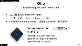 • 250 produits conçus en France
• +3,5M de détecteurs de fumée vendus
• Lancement d’une gamme d’objets connectés via Sigfox
Otio
La domotique sans fil accessible
N° 11
OTIO SERENITY ALERT
Transmetteur d’alarme connecté
Détection de coupure d’électricité
Notification de l’utilisateur
 