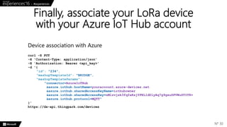 Finally, associate your LoRa device
with your Azure IoT Hub account
N° 30
curl -X PUT
-H 'Content-Type: application/json'
-H 'Authorization: Bearer <api_key>'
-d '{
"id": "234",
"mashupTemplateId": "BRIDGE",
"mashupTemplateParams":
"connector=AzureIoTHub
&azure.iothub.hostName=youraccount.azure-devices.net
&azure.iothub.sharedAccessKeyName=iothubowner
&azure.iothub.sharedAccessKey=nMlzvjsk3fqfaKsjYFEL1dDlyAq7g9gxuSFVWuSTIT8=
&azure.iothub.protocol=MQTT"
}'
https://dx-api.thingpark.com/devices
Device association with Azure
 