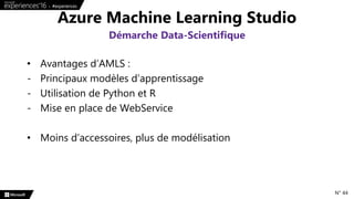• Avantages d’AMLS :
- Principaux modèles d’apprentissage
- Utilisation de Python et R
- Mise en place de WebService
• Moins d’accessoires, plus de modélisation
Azure Machine Learning Studio
Démarche Data-Scientifique
N° 44
 