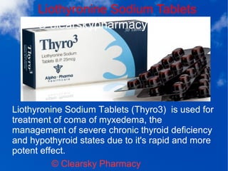 Liothyronine Sodium Tablets
© Clearsky Pharmacy
Liothyronine Sodium Tablets (Thyro3) is used for
treatment of coma of myxedema, the
management of severe chronic thyroid deficiency
and hypothyroid states due to it's rapid and more
potent effect.
 