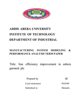 ADDIS ABEBA UNIVERSITY
INSTITUTE OF TECHNOLOGY
DEPARTMENT OF INDUSTRIAL
MANUFACTURING SYSTEM MODELING &
PERFORMANCE ANALYSIS TERM PAPER
Title: line efficiency improvement in asbem
garment plc
Prepard by id
Lioul mekonnen 5834/09
Submitted to Shimelis
 