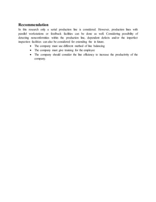 Recommendation
In this research only a serial production line is considered. However, production lines with
parallel workstations or feedback facilities can be done as well. Considering possibility of
detecting nonconformities within the production line, dependent defects and/or the imperfect
inspection facilities can also be considered for extending the in future.
 The company must use different method of line balancing
 The company must give training for the employee
 The company should consider the line efficiency to increase the productivity of the
company.
 