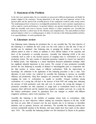 3. Statement of the Problem
In the knit wear garment plant, the raw materials are processed in different departments and finally the
product shipped to the customers. Sewing department is the large and most important section in the
garment plant and the speed of the assembly process of the components would be under strong control.
The model proposed here is based on a reconfigurable production line to meet customer requirements as
well as improve system performances. In garment industry, any garment manufacturer tries the best to
finish the assembly work soon to increase on-time delivery to reduce production cost. Assembly line
balancing is therefore a critical issue for the efficiency and competitiveness. The main problem in asbem
garment industry is there is a working progress or delay of work due to line balancing problem and there
is no equal distribution of work in production line.
4. Literature review
Line Balancing means balancing the production line, or any assembly line. The main objective of
line balancing is to distribute the task evenly over the work station so that idle time of man of
machine can be minimized. Line balancing aims at grouping the facilities or workers in an
efficient pattern in order to obtain an optimum or most efficient balance of the capacities and
flows of the production or assembly processes. Assembly Line Balancing (ALB) is the term
commonly used to refer to the decision process of assigning tasks to workstations in a serial
production system. The task consists of elemental operations required to convert raw material in
to finished goods. Line Balancing is a classic Operations Research optimization technique which
has significant industrial importance in lean system. The concept of mass production essentially
involves the Line Balancing in assembly of identical or interchangeable parts or components into
the final product in various stages at different workstations. With the improvement in
knowledge, the refinement in the application of line balancing procedure is also a must. Task
allocation of each worker was achieved by assembly line balancing to increase an assembly
efficiency and productivity. Shop floor managers are concerned with the balance of the lines by
assigning the tasks to workstations as equally as possible. Unequal workload among
workstations of a sewing line will lead to the increase of both WIP and waiting time, indicating
the increase of both production cycle time and cost. In practice, the sewing line managers or
production controllers use their experience to assign tasks to workstations based on the task
sequence, labor skill levels and the standard time required to complete each task. As a result, the
line balance performance cannot be guaranteed from one manager to another with different
assignment preference and/or work experience [3].
Assembly line balancing is the problem of assigning various tasks to workstations, while
optimizing one or more objectives without violating any restrictions imposed on the line. ALBP
has been an active field of research over the past decades due to its relevancy to diversified
industries such as garment, footwear and electronics. The assembly line balancing problem has
received considerable attention in the literature, and many studies have been made on this subject
since 1954. The assembly line balancing problem was first introduced by Bryton in his graduate
 