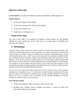 Objective of the study
General objective: by using line balancing to increase productivity of asbem garment plc.
Specific objective
 To know the capacity of the company
 To know the processing time of the polo shirt product
 To know the production rate.
 Identification of bottleneck area.
Scope of the study
The scope of this study is on assembly line balancing in asbem garment plc and improving
efficiency on asbem garment plc and the main area is in sewing section of production and
improving line efficiency.
5. Methodology.
A garment order is chosen which was started in that line, knowing total amount of order, style
description,andfabrictype and color. I have recorded the time to make each process for each and every
worker to find out the number of operator and helper, type of machines and individual capacity. To find
out the(standard minute value ) S.M.V , process wise capacity has been calculated, in addition to that I
have calculated the target, benchmark capacity, actual capacity line graph, labor productivity and line
efficiency.. In this project I proposed a method to balance the line by sharing workload among equally
adept workers who has experience in both the bottleneck process and balancing process. After balancing,
new manpower has been proposed and final capacity of each worker has been reallocated. I have
compared the line graph after balancing the line, labor productivity and line efficiency. Finally a proposed
production layout has been modeled with balanced capacity.
The data has been collected from asbem garment plc knit wear garment section on basic polo-shirt
production line. In the plant, there are 11 work elements or tasks to complete the production of the basic
polo- shirt and for each of them the workstation time is recorded using the stopwatch. For each work
element, the time is recorded 5 times to determine the time variability distribution and operator
performance consistency and I use the average time.
Data collection method
 Primary data collection: Direct observation system for time study.
 Secondary data collection: factory documents and internet to review the articles and
books which help for our term paper.
 