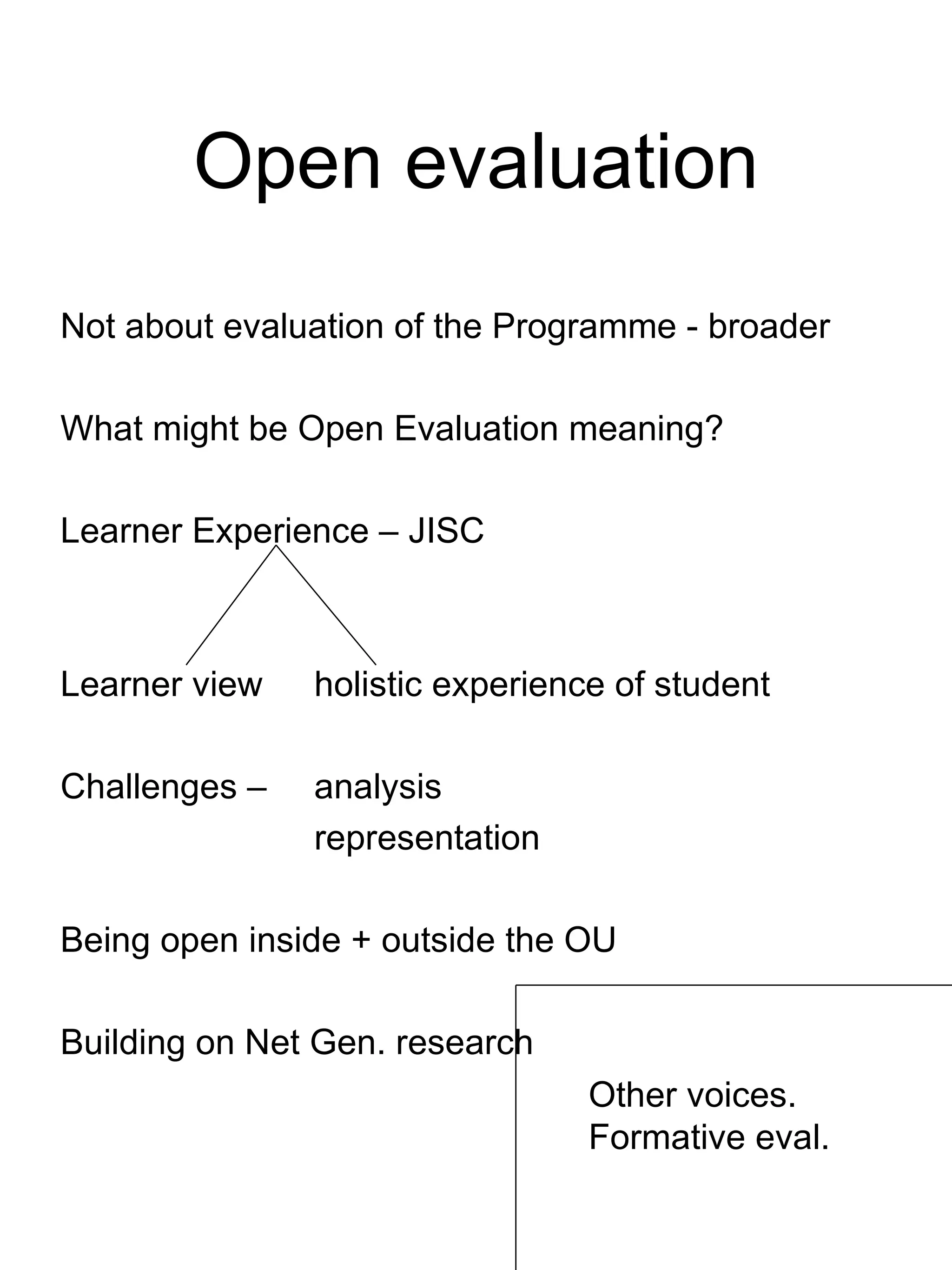 Open evaluation Not about evaluation of the Programme - broader What might be Open Evaluation meaning? Learner Experience – JISC Learner view holistic experience of student Challenges –  analysis representation Being open inside + outside the OU Building on Net Gen. research Other voices. Formative eval. 