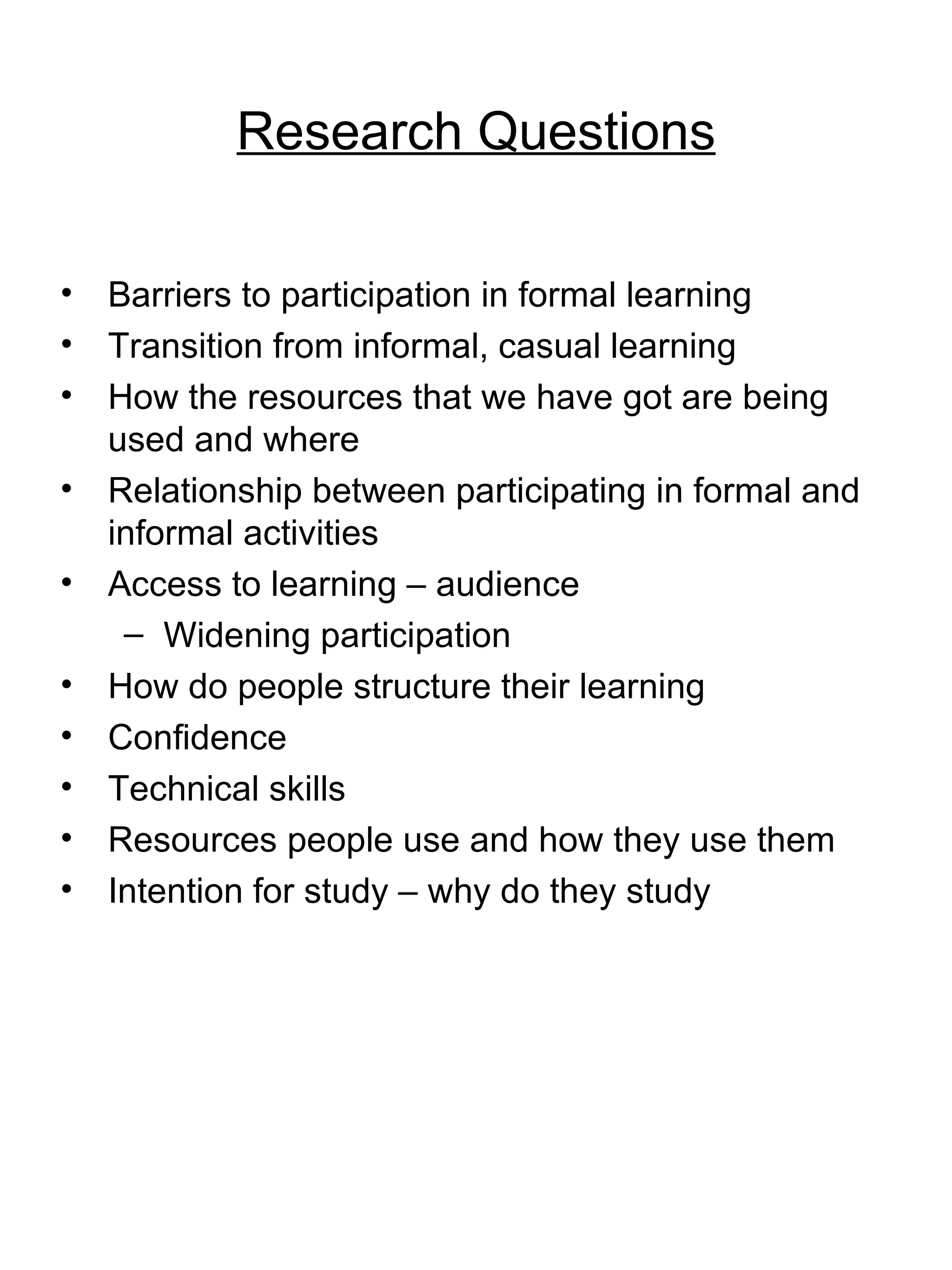 Research Questions Barriers to participation in formal learning Transition from informal, casual learning How the resources that we have got are being used and where Relationship between participating in formal and informal activities Access to learning – audience Widening participation How do people structure their learning Confidence Technical skills Resources people use and how they use them Intention for study – why do they study 
