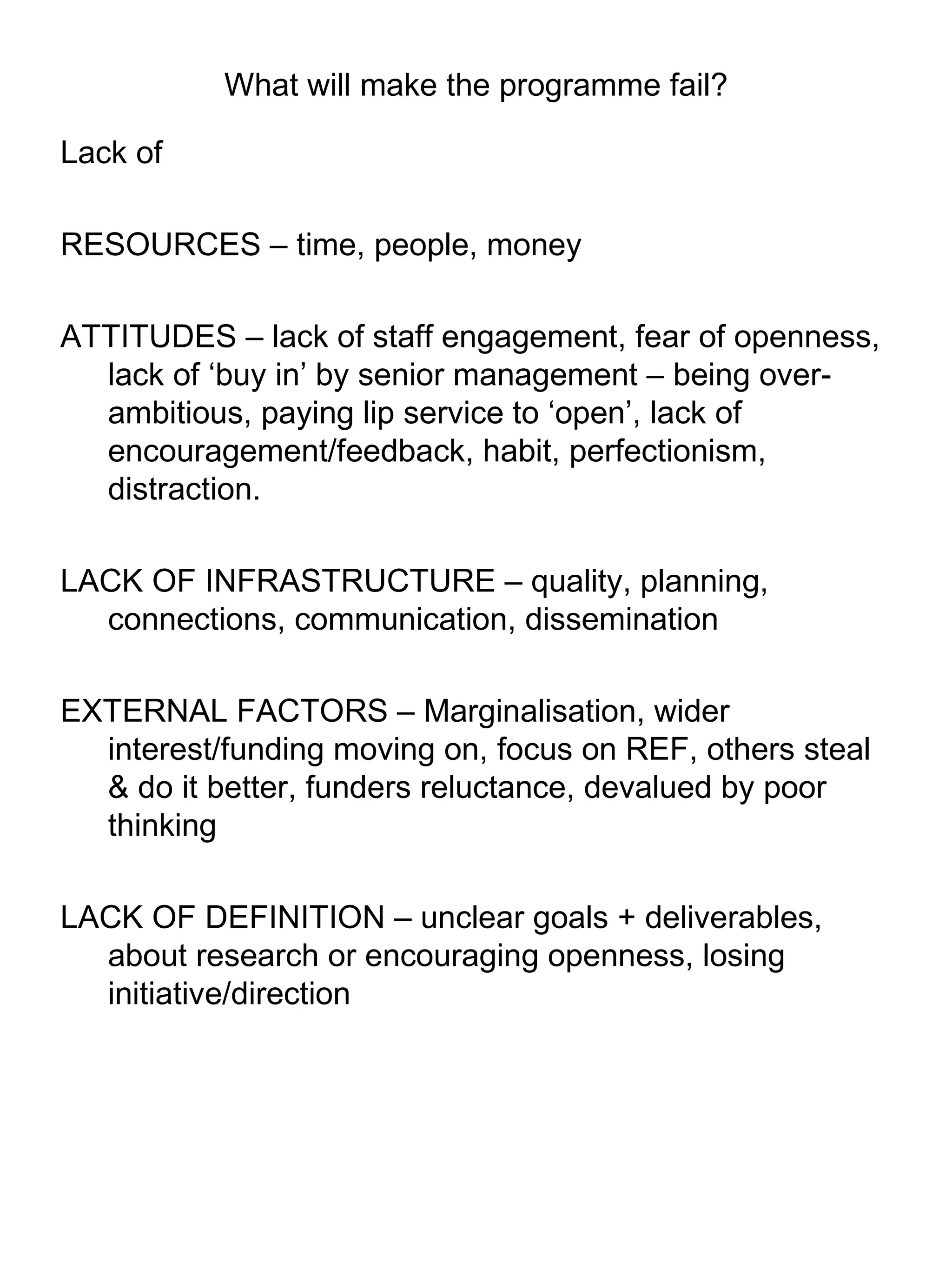 What will make the programme fail? Lack of  RESOURCES – time, people, money ATTITUDES – lack of staff engagement, fear of openness, lack of ‘buy in’ by senior management – being over-ambitious, paying lip service to ‘open’, lack of encouragement/feedback, habit, perfectionism, distraction. LACK OF INFRASTRUCTURE – quality, planning, connections, communication, dissemination EXTERNAL FACTORS – Marginalisation, wider interest/funding moving on, focus on REF, others steal & do it better, funders reluctance, devalued by poor thinking LACK OF DEFINITION – unclear goals + deliverables, about research or encouraging openness, losing initiative/direction 