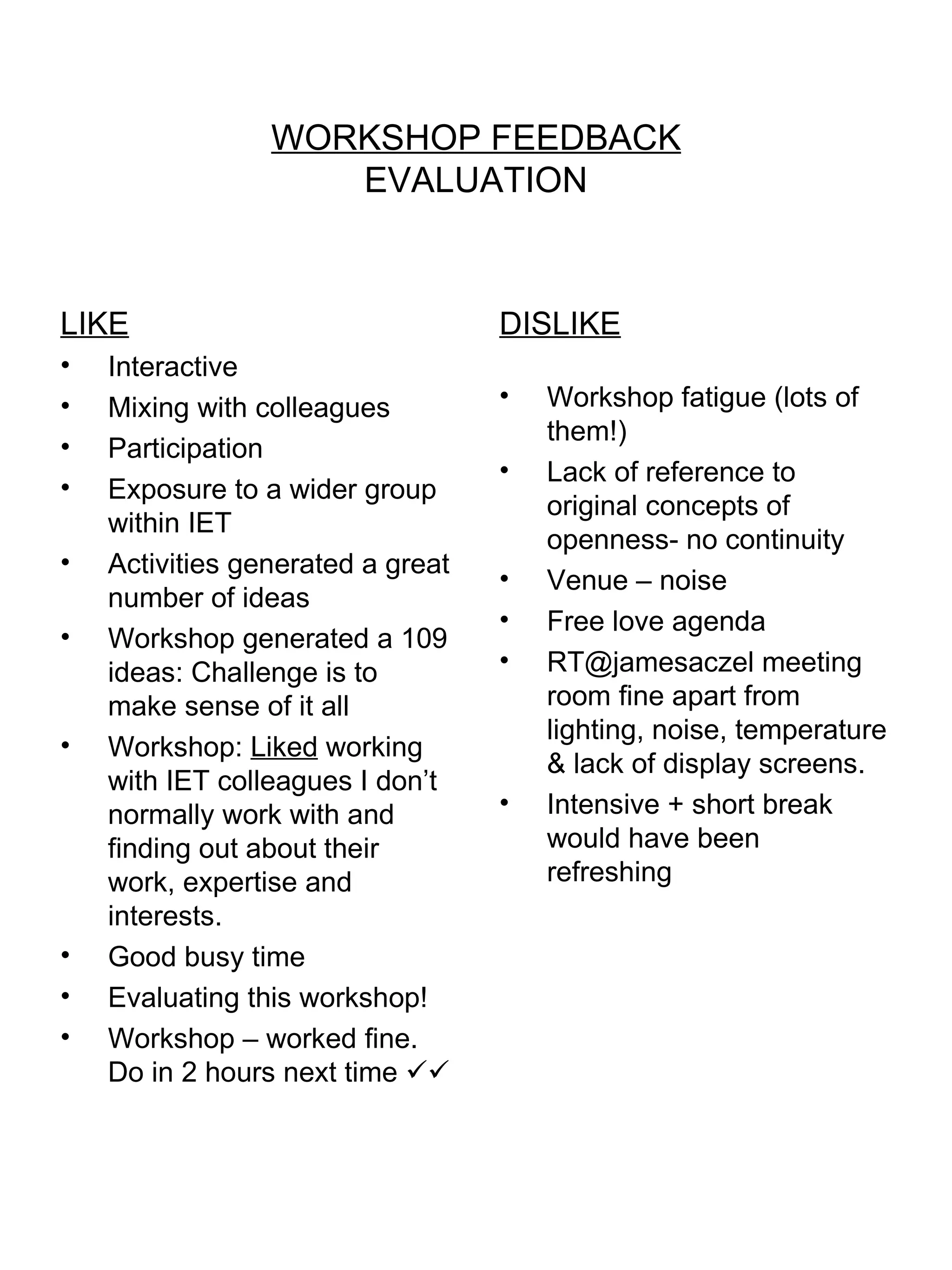 WORKSHOP FEEDBACK EVALUATION LIKE Interactive Mixing with colleagues Participation Exposure to a wider group within IET Activities generated a great number of ideas Workshop generated a 109 ideas: Challenge is to make sense of it all Workshop:  Liked  working with IET colleagues I don’t normally work with and finding out about their work, expertise and interests. Good busy time Evaluating this workshop! Workshop – worked fine.  Do in 2 hours next time   DISLIKE Workshop fatigue (lots of them!) Lack of reference to original concepts of openness- no continuity Venue – noise Free love agenda RT@jamesaczel meeting room fine apart from lighting, noise, temperature & lack of display screens. Intensive + short break would have been refreshing 
