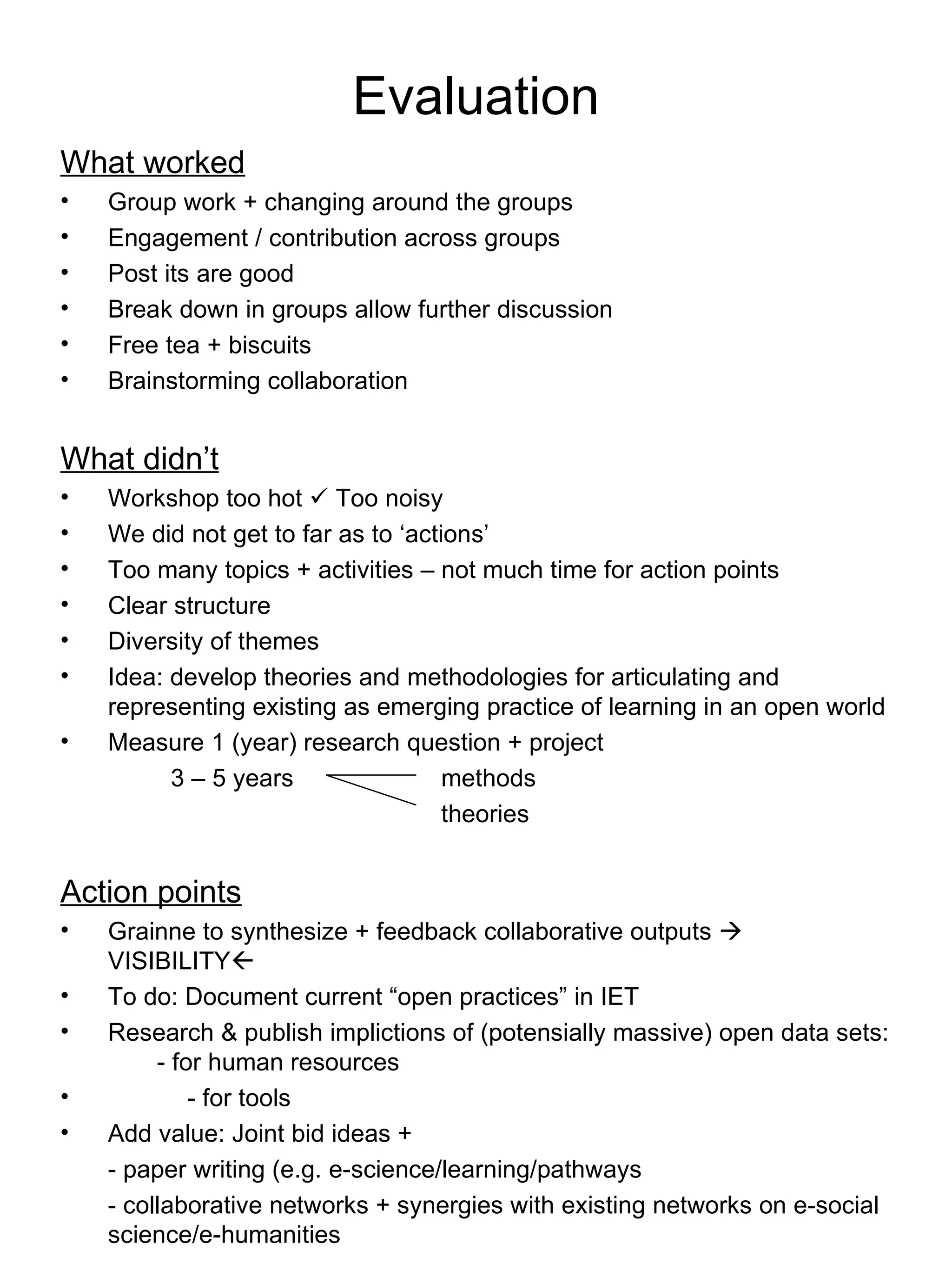 Evaluation What worked Group work + changing around the groups Engagement / contribution across groups Post its are good Break down in groups allow further discussion Free tea + biscuits Brainstorming collaboration What didn’t Workshop too hot    Too noisy We did not get to far as to ‘actions’ Too many topics + activities – not much time for action points Clear structure  Diversity of themes Idea: develop theories and methodologies for articulating and representing existing as emerging practice of learning in an open world Measure 1 (year) research question + project   3 – 5 years  methods   theories Action points Grainne to synthesize + feedback collaborative outputs    VISIBILITY  To do: Document current “open practices” in IET Research & publish implictions of (potensially massive) open data sets:  - for human resources - for tools Add value: Joint bid ideas + - paper writing (e.g. e-science/learning/pathways - collaborative networks + synergies with existing networks on e-social science/e-humanities 