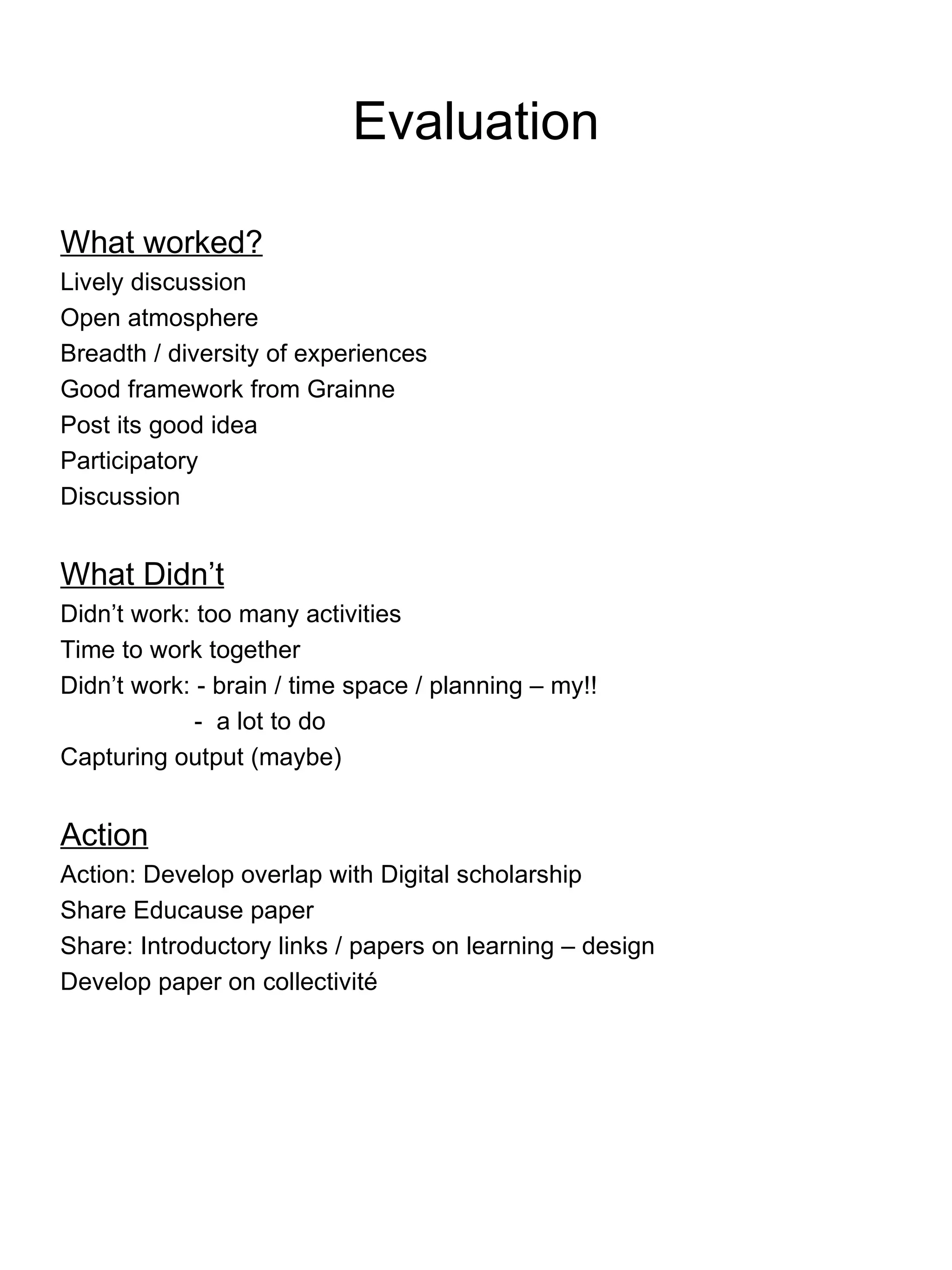 Evaluation What worked? Lively discussion Open atmosphere Breadth / diversity of experiences Good framework from Grainne Post its good idea Participatory Discussion What Didn’t Didn’t work: too many activities Time to work together Didn’t work: - brain / time space / planning – my!!   -  a lot to do Capturing output (maybe) Action Action: Develop overlap with Digital scholarship Share Educause paper Share: Introductory links / papers on learning – design Develop paper on collectivit é 