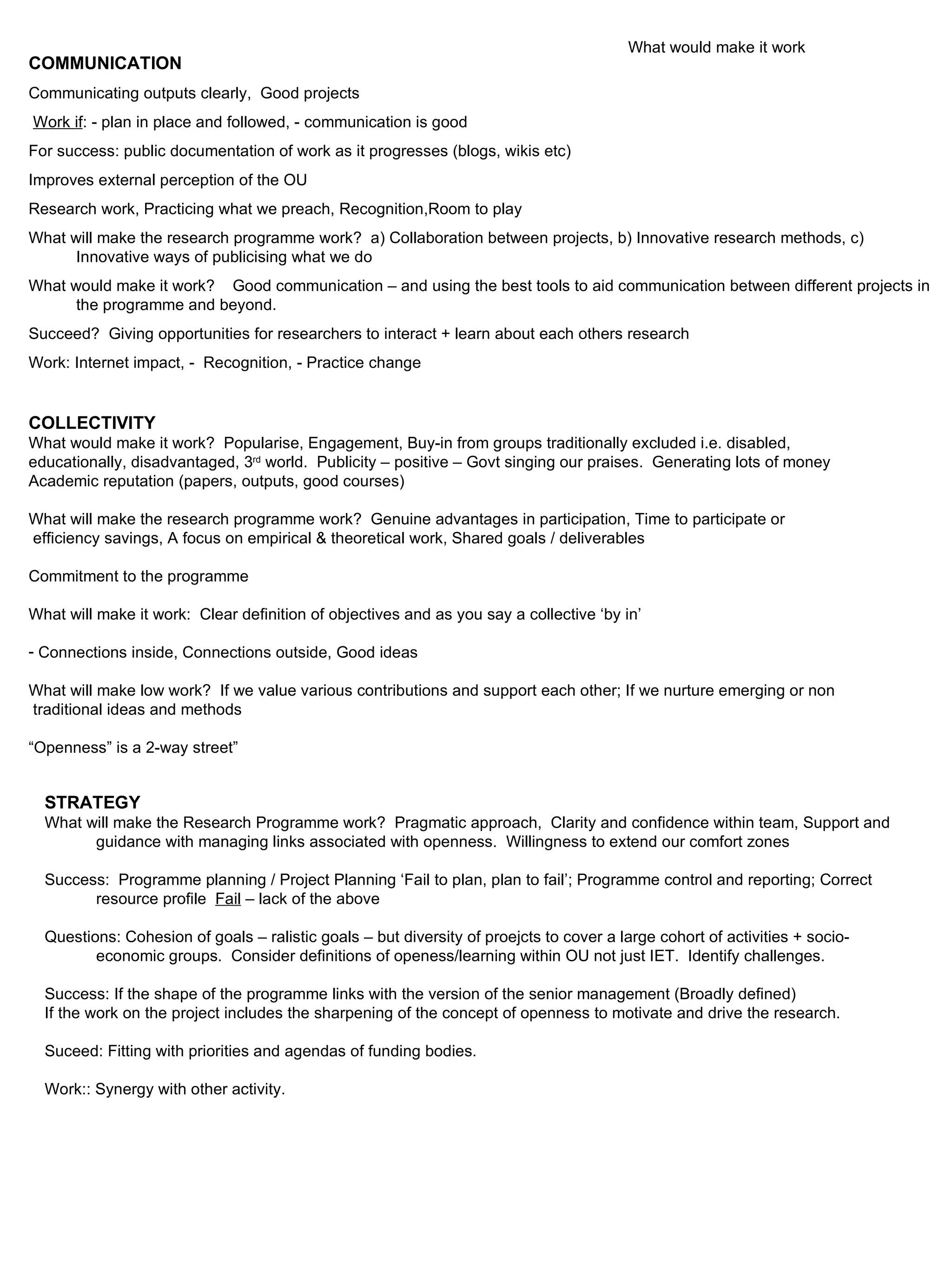 COMMUNICATION Communicating outputs clearly,  Good projects Work if : - plan in place and followed, - communication is good For success: public documentation of work as it progresses (blogs, wikis etc) Improves external perception of the OU Research work, Practicing what we preach, Recognition,Room to play What will make the research programme work?  a) Collaboration between projects, b) Innovative research methods, c) Innovative ways of publicising what we do What would make it work?  Good communication – and using the best tools to aid communication between different projects in the programme and beyond. Succeed?  Giving opportunities for researchers to interact + learn about each others research Work: Internet impact, -  Recognition, - Practice change COLLECTIVITY What would make it work?  Popularise, Engagement, Buy-in from groups traditionally excluded i.e. disabled,  educationally, disadvantaged, 3 rd  world.  Publicity – positive – Govt singing our praises.  Generating lots of money Academic reputation (papers, outputs, good courses) What will make the research programme work?  Genuine advantages in participation, Time to participate or efficiency savings, A focus on empirical & theoretical work, Shared goals / deliverables Commitment to the programme What will make it work:  Clear definition of objectives and as you say a collective ‘by in’ Connections inside, Connections outside, Good ideas What will make low work?  If we value various contributions and support each other; If we nurture emerging or non traditional ideas and methods “ Openness” is a 2-way street” What would make it work STRATEGY What will make the Research Programme work?  Pragmatic approach,  Clarity and confidence within team, Support and guidance with managing links associated with openness.  Willingness to extend our comfort zones Success:  Programme planning / Project Planning ‘Fail to plan, plan to fail’; Programme control and reporting; Correct resource profile  Fail  – lack of the above Questions: Cohesion of goals – ralistic goals – but diversity of proejcts to cover a large cohort of activities + socio-economic groups.  Consider definitions of openess/learning within OU not just IET.  Identify challenges. Success: If the shape of the programme links with the version of the senior management (Broadly defined) If the work on the project includes the sharpening of the concept of openness to motivate and drive the research. Suceed: Fitting with priorities and agendas of funding bodies. Work:: Synergy with other activity. 