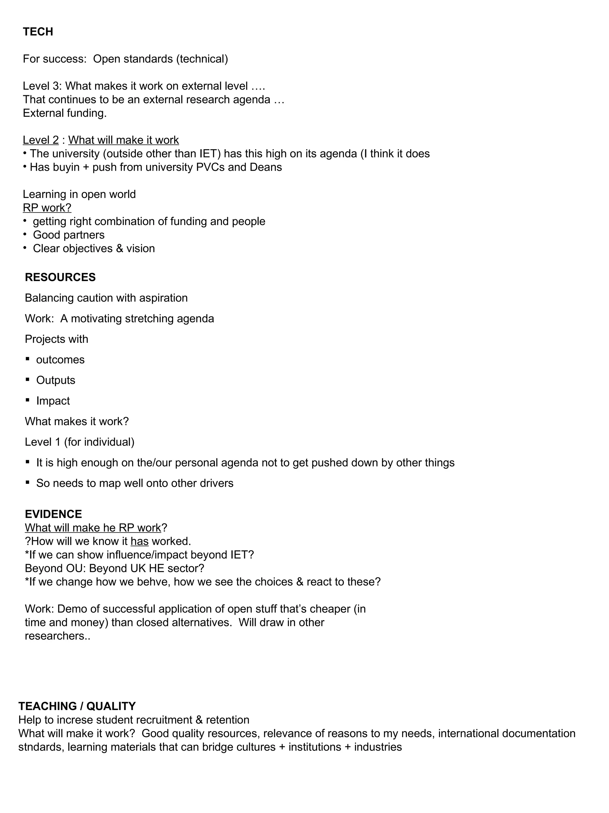 TECH For success:  Open standards (technical) Level 3: What makes it work on external level …. That continues to be an external research agenda … External funding. Level 2  :  What will make it work The university (outside other than IET) has this high on its agenda (I think it does Has buyin + push from university PVCs and Deans Learning in open world RP work? getting right combination of funding and people Good partners Clear objectives & vision RESOURCES Balancing caution with aspiration Work:  A motivating stretching agenda Projects with outcomes Outputs Impact What makes it work?  Level 1 (for individual) It is high enough on the/our personal agenda not to get pushed down by other things So needs to map well onto other drivers EVIDENCE What will make he RP work ? ?How will we know it  has  worked. *If we can show influence/impact beyond IET? Beyond OU: Beyond UK HE sector? *If we change how we behve, how we see the choices & react to these? Work: Demo of successful application of open stuff that’s cheaper (in time and money) than closed alternatives.  Will draw in other researchers.. TEACHING / QUALITY Help to increse student recruitment & retention What will make it work?  Good quality resources, relevance of reasons to my needs, international documentation stndards, learning materials that can bridge cultures + institutions + industries 