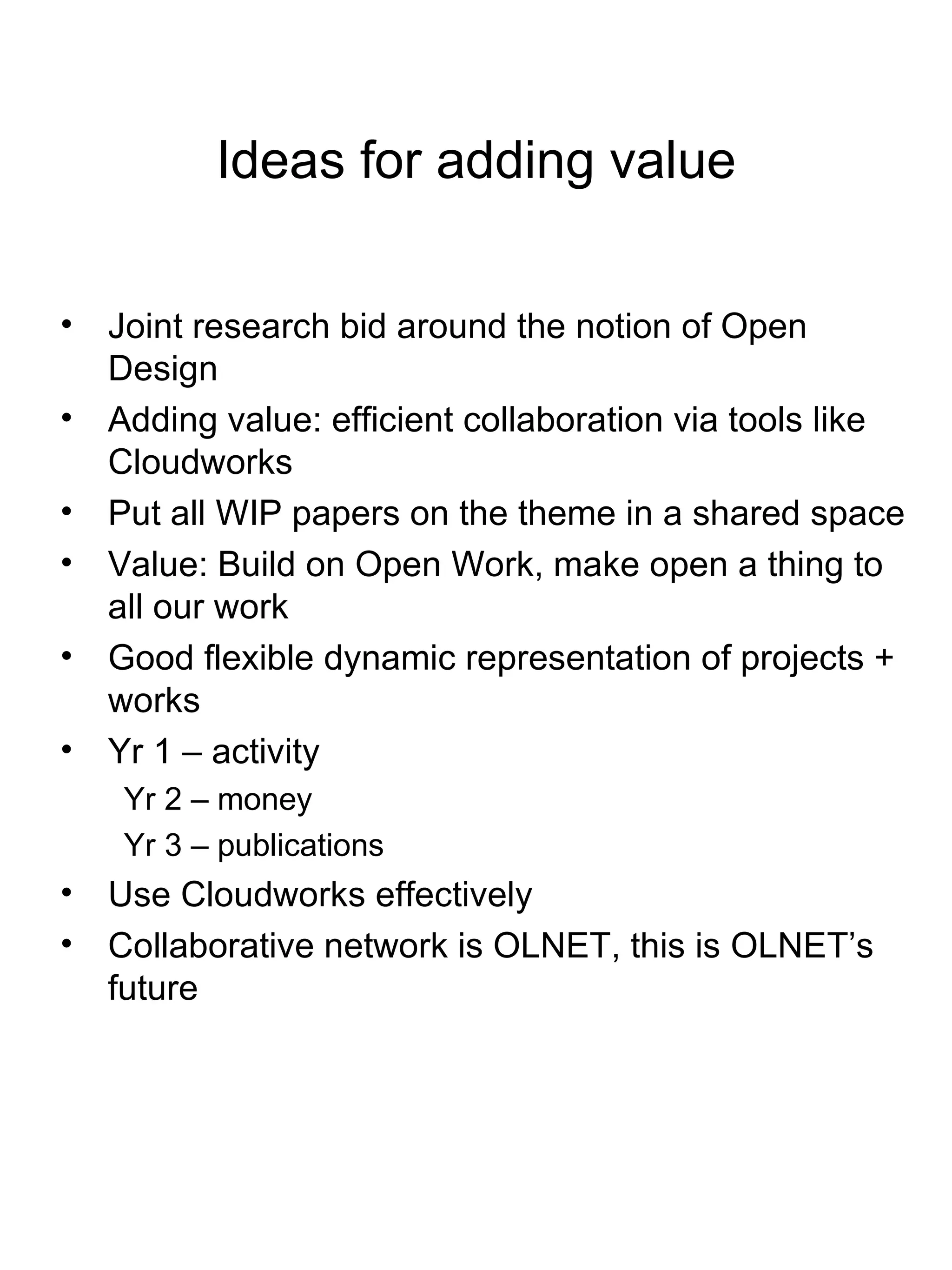 Ideas for adding value Joint research bid around the notion of Open Design Adding value: efficient collaboration via tools like Cloudworks  Put all WIP papers on the theme in a shared space Value: Build on Open Work, make open a thing to all our work Good flexible dynamic representation of projects + works Yr 1 – activity Yr 2 – money Yr 3 – publications Use Cloudworks effectively Collaborative network is OLNET, this is OLNET’s future 