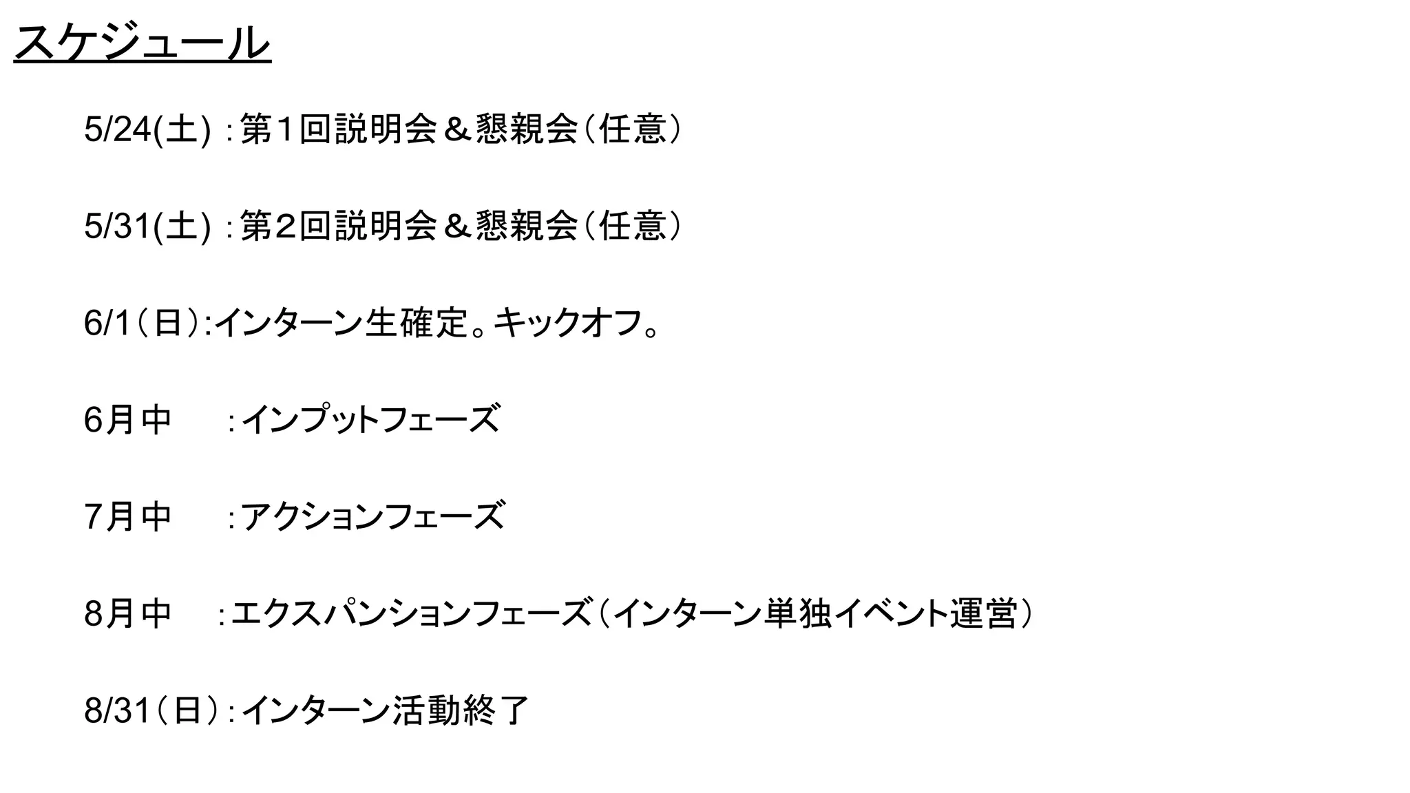 スケジュール
5/24(土) ：第１回説明会＆懇親会（任意）
5/31(土) ：第２回説明会＆懇親会（任意）
6/1（日）:インターン生確定。キックオフ。
6月中 ：インプットフェーズ
7月中 ：アクションフェーズ
8月中 ：エクスパンションフェーズ（インターン単独イベント運営）
8/31（日）：インターン活動終了
 