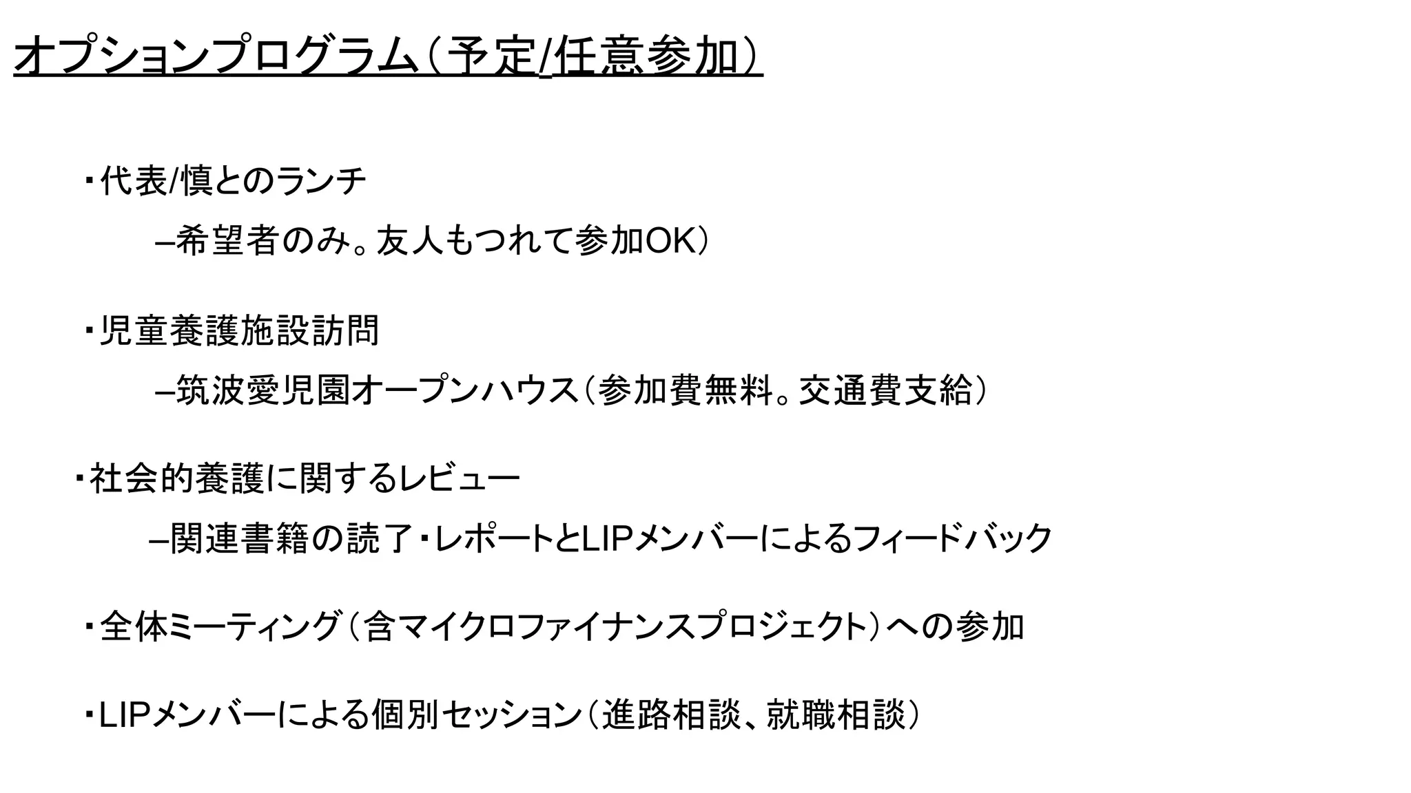 ・代表/慎とのランチ
–希望者のみ。友人もつれて参加OK）
・児童養護施設訪問
–筑波愛児園オープンハウス（参加費無料。交通費支給）
・社会的養護に関するレビュー
–関連書籍の読了・レポートとLIPメンバーによるフィードバック
・全体ミーティング（含マイクロファイナンスプロジェクト）への参加
・LIPメンバーによる個別セッション（進路相談、就職相談）
オプションプログラム（予定/任意参加）
 