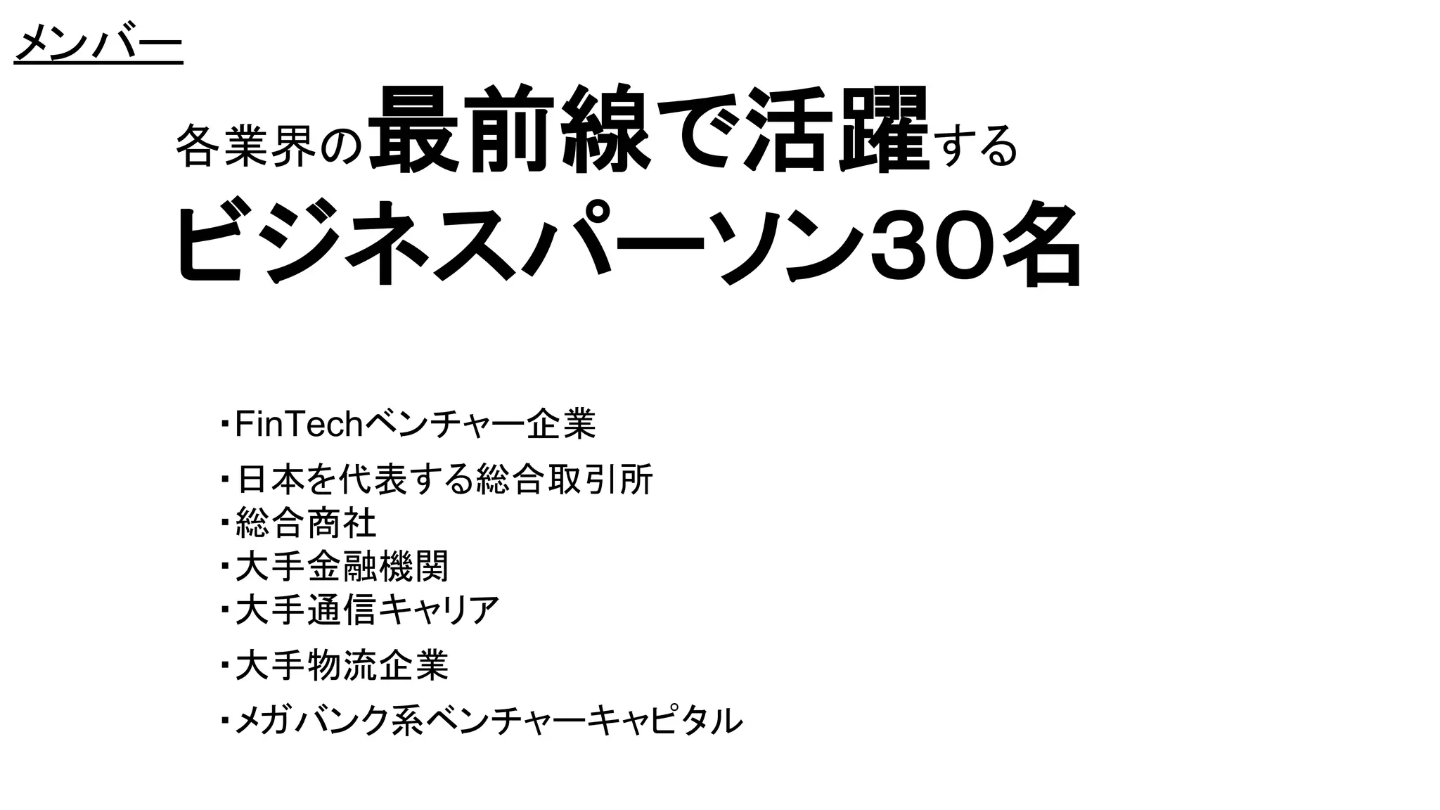 メンバー
各業界の最前線で活躍する
ビジネスパーソン３０名
・FinTechベンチャー企業
・日本を代表する総合取引所
・総合商社
・大手金融機関
・大手通信キャリア
・大手物流企業
・メガバンク系ベンチャーキャピタル
 