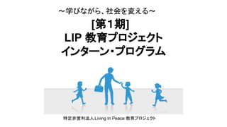 [第１期]
LIP 教育プロジェクト
インターン・プログラム
〜学びながら、社会を変える〜　
特定非営利法人Living in Peace 教育プロジェクト
 