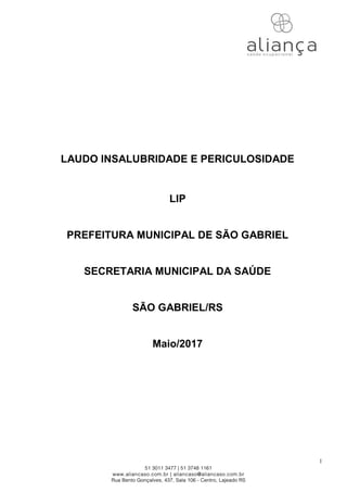 1
LAUDO INSALUBRIDADE E PERICULOSIDADE
LIP
PREFEITURA MUNICIPAL DE SÃO GABRIEL
SECRETARIA MUNICIPAL DA SAÚDE
SÃO GABRIEL/RS
Maio/2017
 