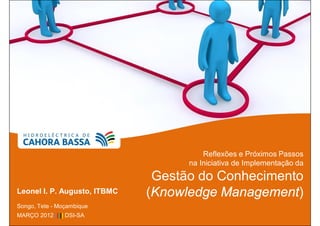 Reflexões e Próximos Passos
                                    na Iniciativa de Implementação da
                               Gestão do Conhecimento
Leonel I. P. Augusto, ITBMC   (Knowledge Management)
Songo, Tete - Moçambique
MARÇO 2012 ||||| DSI-SA
 